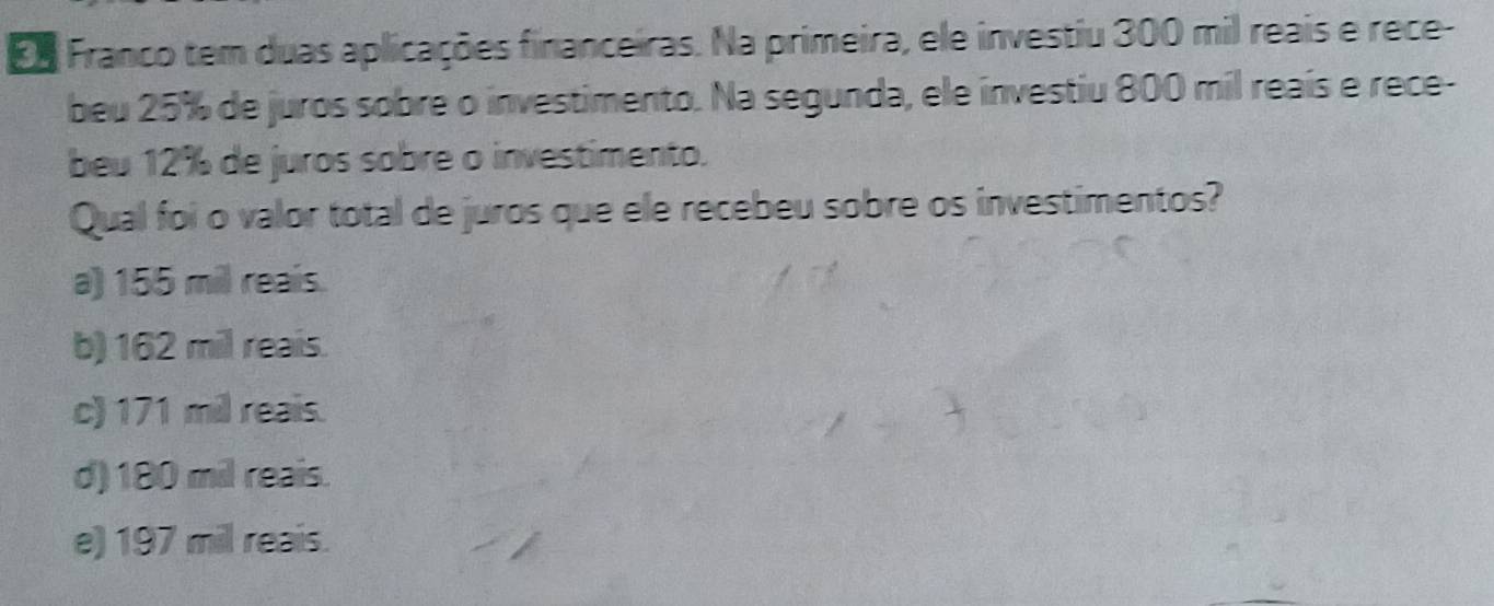 Eo Franco tem duas aplicações financeiras. Na primeira, ele investiu 300 mil reais e rece-
beu 25% de juros sobre o investimento. Na segunda, ele investiu 800 mil reaís e rece-
beu 12% de juros sobre o investimento.
Qual foi o valor total de juros que ele recebeu sobre os investimentos?
a) 155 mil reais.
b) 162 mil reais.
c) 171 mil reais.
d) 180 mil reais.
e) 197 mil reais.