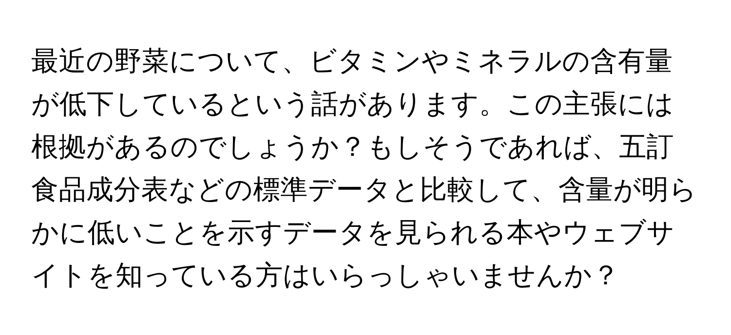 最近の野菜について、ビタミンやミネラルの含有量が低下しているという話があります。この主張には根拠があるのでしょうか？もしそうであれば、五訂食品成分表などの標準データと比較して、含量が明らかに低いことを示すデータを見られる本やウェブサイトを知っている方はいらっしゃいませんか？