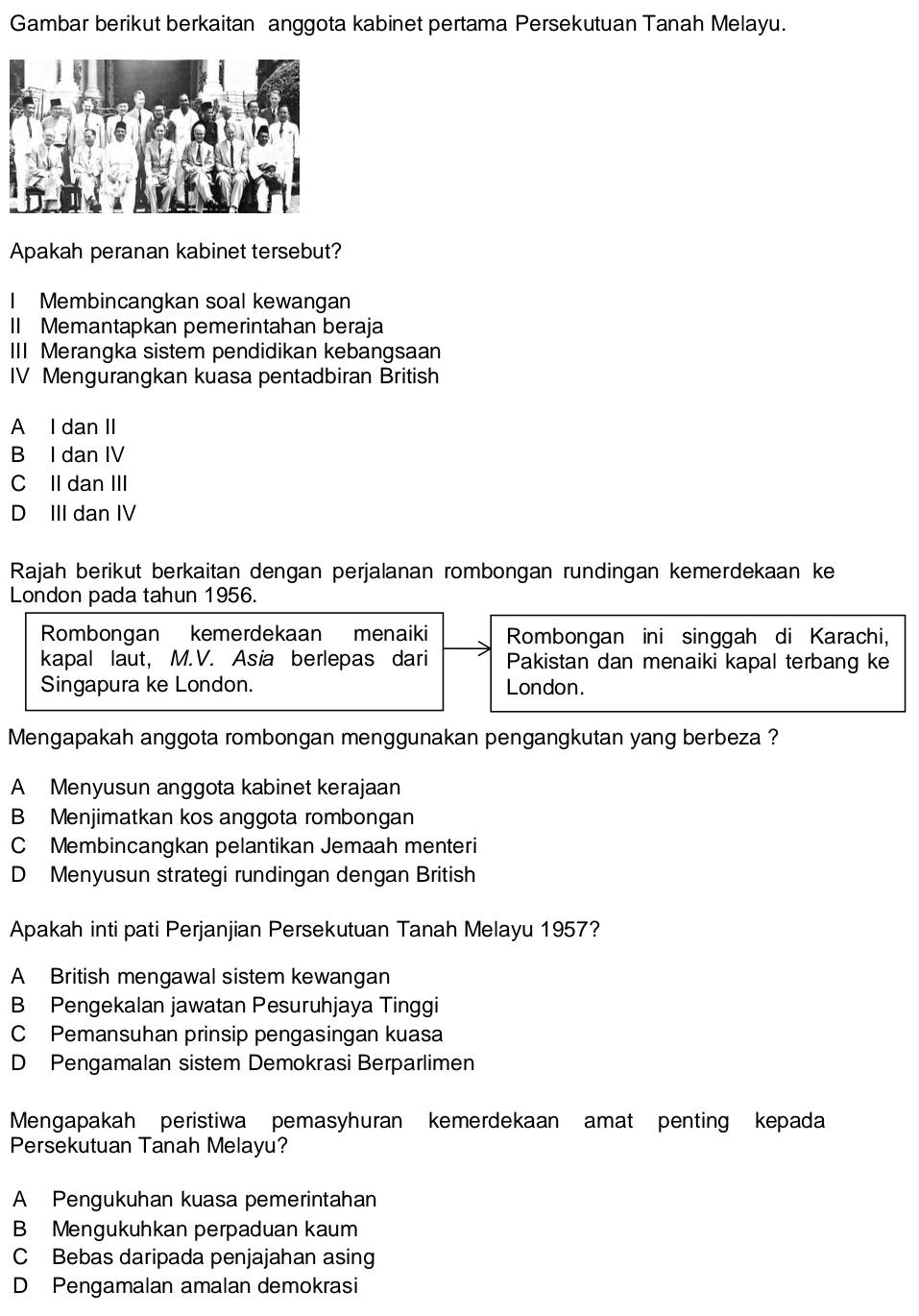 Gambar berikut berkaitan anggota kabinet pertama Persekutuan Tanah Melayu.
Apakah peranan kabinet tersebut?
I Membincangkan soal kewangan
II Memantapkan pemerintahan beraja
III Merangka sistem pendidikan kebangsaan
IV Mengurangkan kuasa pentadbiran British
A I dan II
B I dan IV
C II dan III
D III dan IV
Rajah berikut berkaitan dengan perjalanan rombongan rundingan kemerdekaan ke
London pada tahun 1956.
Rombongan kemerdekaan menaiki Rombongan ini singgah di Karachi,
kapal laut, M.V. Asia berlepas dari Pakistan dan menaiki kapal terbang ke
Singapura ke London. London.
Mengapakah anggota rombongan menggunakan pengangkutan yang berbeza ?
A Menyusun anggota kabinet kerajaan
B Menjimatkan kos anggota rombongan
C Membincangkan pelantikan Jemaah menteri
D Menyusun strategi rundingan dengan British
Apakah inti pati Perjanjian Persekutuan Tanah Melayu 1957?
A British mengawal sistem kewangan
B Pengekalan jawatan Pesuruhjaya Tinggi
C Pemansuhan prinsip pengasingan kuasa
D Pengamalan sistem Demokrasi Berparlimen
Mengapakah peristiwa pemasyhuran kemerdekaan amat penting kepada
Persekutuan Tanah Melayu?
A Pengukuhan kuasa pemerintahan
B Mengukuhkan perpaduan kaum
C Bebas daripada penjajahan asing
D Pengamalan amalan demokrasi