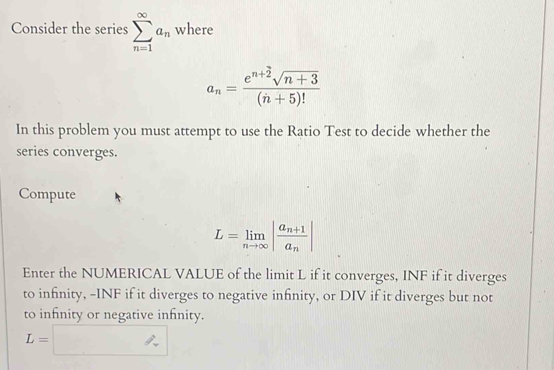 Consider the series sumlimits _(n=1)^(∈fty)a_n where
a_n= (e^(n+2)sqrt(n+3))/(n+5)! 
In this problem you must attempt to use the Ratio Test to decide whether the 
series converges. 
Compute
L=limlimits _nto ∈fty |frac a_n+1a_n|
Enter the NUMERICAL VALUE of the limit L if it converges, INF if it diverges 
to infinity, -INF if it diverges to negative infinity, or DIV if it diverges but not 
to infinity or negative infnity.
L=□