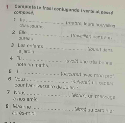 Completa le frasi coniugando i verbi al passé 
composé. 
1 lls _(mettre) leurs nouvelles 
chaussures. 
2 Elle _(travailler) dans son 
bureau. 
3 Les enfants _(jouer) dans 
le jardin. 
4 Tu _(avoir) une très bonne 
note en maths. 
5 J' _(discuter) avec mon prof. 
6 Vous _(acheter) un ca dau 
pour l’anniversaire de Jules ? 
7 Nous _(écrire) un message 
à nos amis. 
8 Maxime _(être) au parc hier 
après-midi.