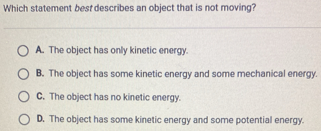 Which statement best describes an object that is not moving?
A. The object has only kinetic energy.
B. The object has some kinetic energy and some mechanical energy.
C. The object has no kinetic energy.
D. The object has some kinetic energy and some potential energy.