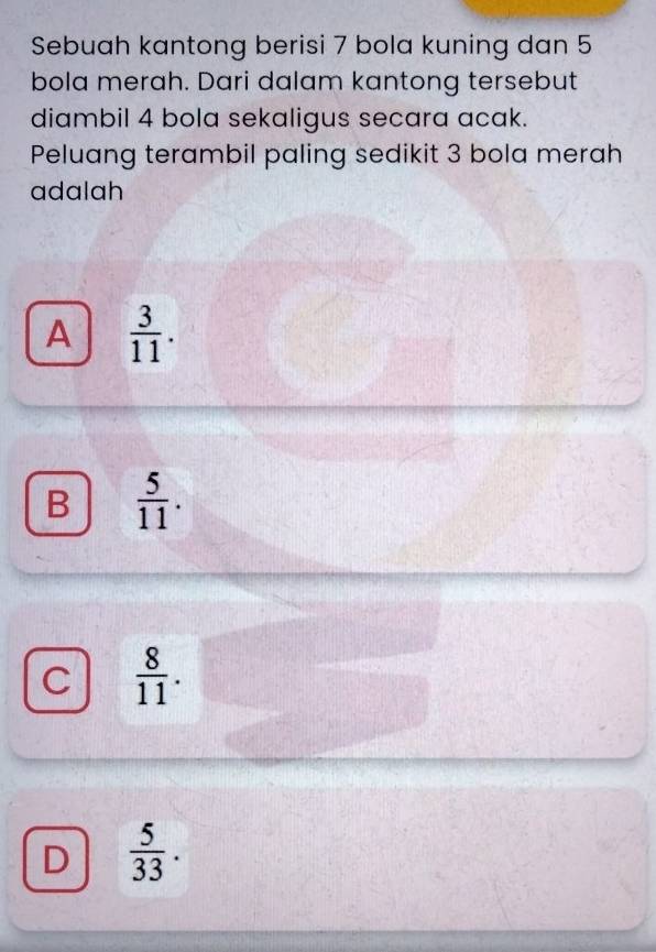 Sebuah kantong berisi 7 bola kuning dan 5
bola merah. Dari dalam kantong tersebut
diambil 4 bola sekaligus secara acak.
Peluang terambil paling sedikit 3 bola merah
adalah
A  3/11 .
B  5/11 .
C  8/11 .
D  5/33 .