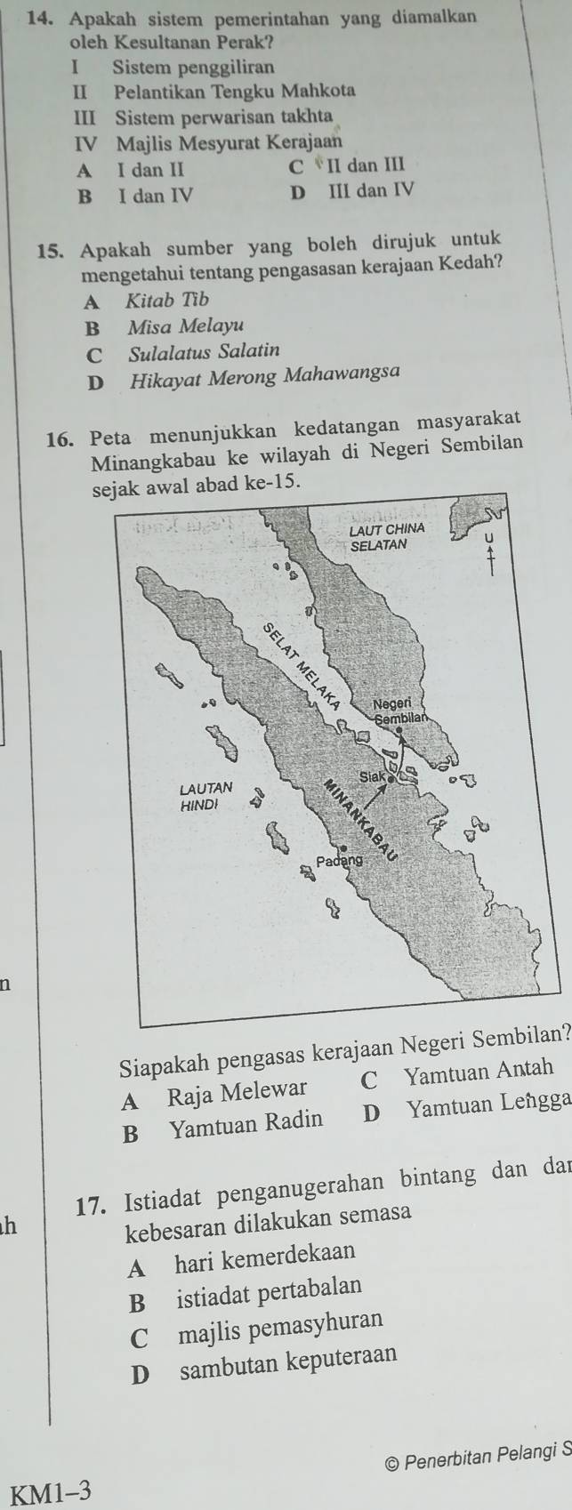 Apakah sistem pemerintahan yang diamalkan
oleh Kesultanan Perak?
I Sistem penggiliran
II Pelantikan Tengku Mahkota
III Sistem perwarisan takhta
IV Majlis Mesyurat Kerajaan
A I dan II C II dan III
B I dan IV D III dan IV
15. Apakah sumber yang boleh dirujuk untuk
mengetahui tentang pengasasan kerajaan Kedah?
A Kitab Tib
B Misa Melayu
C Sulalatus Salatin
D Hikayat Merong Mahawangsa
16. Peta menunjukkan kedatangan masyarakat
Minangkabau ke wilayah di Negeri Sembilan
se-15.
n
Siapakah pengasas kerajaan Negeri Sembilan?
A Raja Melewar C Yamtuan Antah
B Yamtuan Radin D Yamtuan Lengga
17. Istiadat penganugerahan bintang dan dar
h
kebesaran dilakukan semasa
A hari kemerdekaan
B istiadat pertabalan
C majlis pemasyhuran
D sambutan keputeraan
© Penerbitan Pelangi S
KM1-3