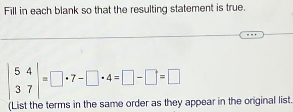 Fill in each blank so that the resulting statement is true.
beginvmatrix 5&4 3&7endvmatrix =□ · 7-□ · 4=□ -□ =□
(List the terms in the same order as they appear in the original list.