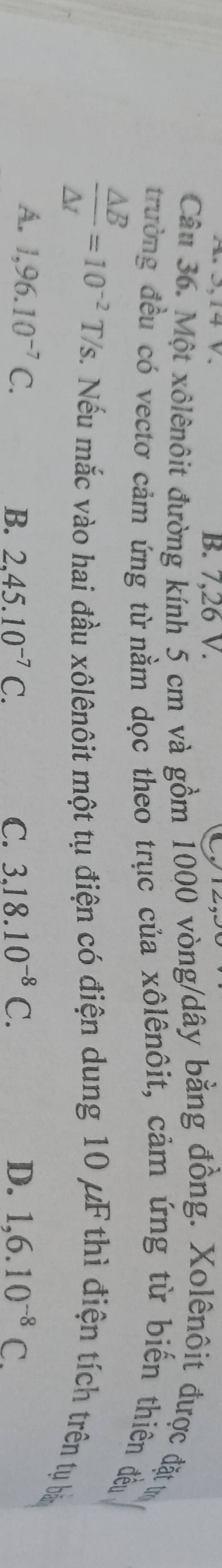 B. 7,26 V.
Câu 36. Một xôlênôit đường kính 5 cm và gồm 1000 vòng/dây bằng đồng. Xolênôit được đặt t
trường đều có vectơ cảm ứng từ nằm dọc theo trục của xôlênôit, cảm ứng từ biến thiên đều
 Delta B/Delta t =10^(-2)T/s 2. Nếu mắc vào hai đầu xôlênôit một tụ điện có điện dung 10 μF thì điện tích trên tụ bà
A. 1,96.10^(-7)C. 3.18.10^(-8)C. D. 1,6.10^(-8)C.
B. 2,45.10^(-7)C. C.