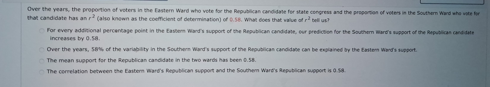 Over the years, the proportion of voters in the Eastern Ward who vote for the Republican candidate for state congress and the proportion of voters in the Southern Ward who vote for
that candidate has an r^2 (also known as the coefficient of determination) of 0.58. What does that value of _ 2^2 tell us?
For every additional percentage point in the Eastern Ward's support of the Republican candidate, our prediction for the Southern Ward's support of the Republican candidate
increases by 0.58.
Over the years, 58% of the variability in the Southern Ward's support of the Republican candidate can be explained by the Eastern Ward's support.
The mean support for the Republican candidate in the two wards has been 0.58.
The correlation between the Eastern Ward's Republican support and the Southern Ward's Republican support is 0.58.