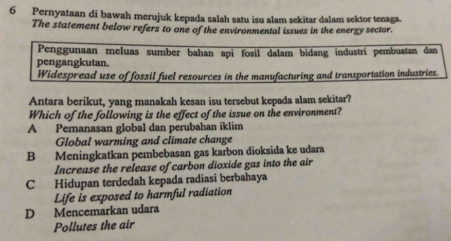 Pernyataan di bawah merujuk kepada salah satu isu alam sekitar dalam sektor tenaga.
The statement below refers to one of the environmental issues in the energy sector.
Penggunaan meluas sumber bahan api fosil dalam bidang industri pembuatan dan
pengangkutan.
Widespread use of fossil fuel resources in the manufacturing and transportation industries.
Antara berikut, yang manakah kesan isu tersebut kepada alam sekitar?
Which of the following is the effect of the issue on the environment?
A Pemanasan global dan perubahan iklim
Global warming and climate change
B Meningkatkan pembebasan gas karbon dioksida ke udara
Increase the release of carbon dioxide gas into the air
C Hidupan terdedah kepada radiasi berbahaya
Life is exposed to harmful radiation
D Mencemarkan udara
Pollutes the air