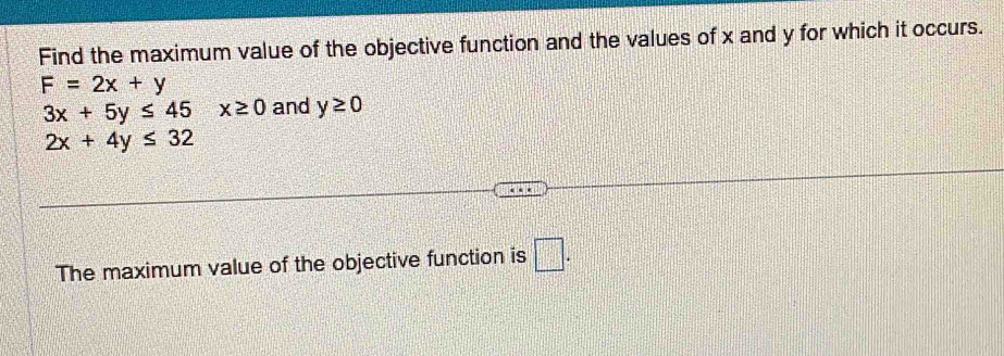 Find the maximum value of the objective function and the values of x and y for which it occurs.
F=2x+y
3x+5y≤ 45 x≥ 0 and y≥ 0
2x+4y≤ 32
The maximum value of the objective function is □.