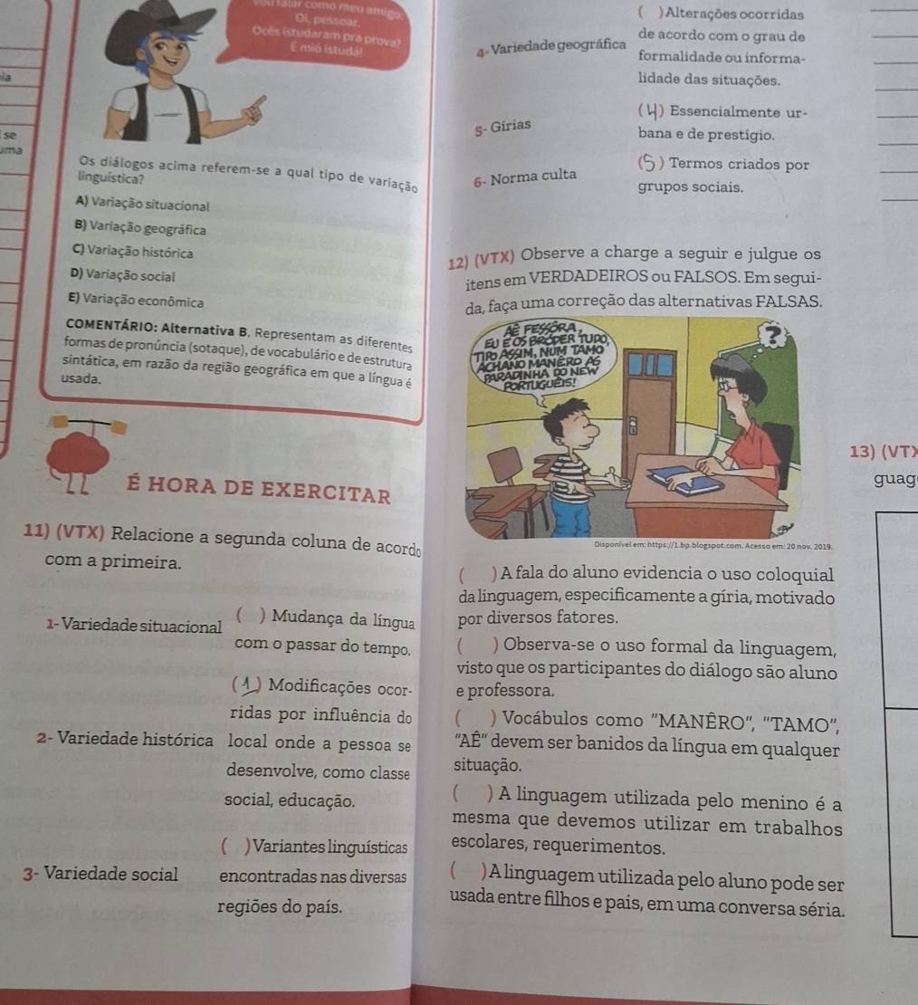 ar como meo am!  ) Alterações ocorridas
de acordo com o grau de
4 - Variedade geográfica
formalidade ou informa-
la
lidade das situações.
5- Gírias ( ↓) Essencialmente ur-
sebana e de prestígio.
) Termos criados por
Jma  referem-se a qual tipo de variação
linguística? 6- Norma culta
grupos sociais.
A) Variação situacional
B) Variação geográfica
C) Variação histórica
12) (VTX) Observe a charge a seguir e julgue os
D) Variação social
itens em VERDADEIROS ou FALSOS. Em segui-
E) Variação econômica
faça uma correção das alternativas FALSAS.
COMENTÁRIO: Alternativa B. Representam as diferentes
formas de pronúncia (sotaque), de vocabulário e de estrutura
sintática, em razão da região geográfica em que a língua é
usada.
13) (VTX
guag
É HORA DE EXercItaR
11) (VTX) Relacione a segunda coluna de acord 9.
com a primeira. ) A fala do aluno evidencia o uso coloquial
(
da linguagem, especificamente a gíria, motivado
1- Variedade situacional ) Mudança da língua por diversos fatores.
com o passar do tempo.  ) Observa-se o uso formal da linguagem,
visto que os participantes do diálogo são aluno
( 4 ) Modificações ocor- e professora.
ridas por influência do   ) Vocábulos como "MANÊRO", ''TAMO',
2- Variedade histórica local onde a pessoa se  'AÉ' devem ser banidos da língua em qualquer
desenvolve, como classe situação.
social, educação.
( ) A linguagem utilizada pelo menino é a
mesma que devemos utilizar em trabalhos
( ) Variantes linguísticas escolares, requerimentos.
3- Variedade social encontradas nas diversas )A linguagem utilizada pelo aluno pode ser
usada entre filhos e pais, em uma conversa séria.
regiões do país.