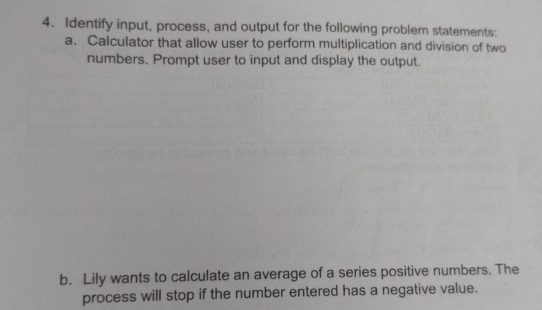 Identify input, process, and output for the following problem statements: 
a. Calculator that allow user to perform multiplication and division of two 
numbers. Prompt user to input and display the output. 
b. Lily wants to calculate an average of a series positive numbers. The 
process will stop if the number entered has a negative value.