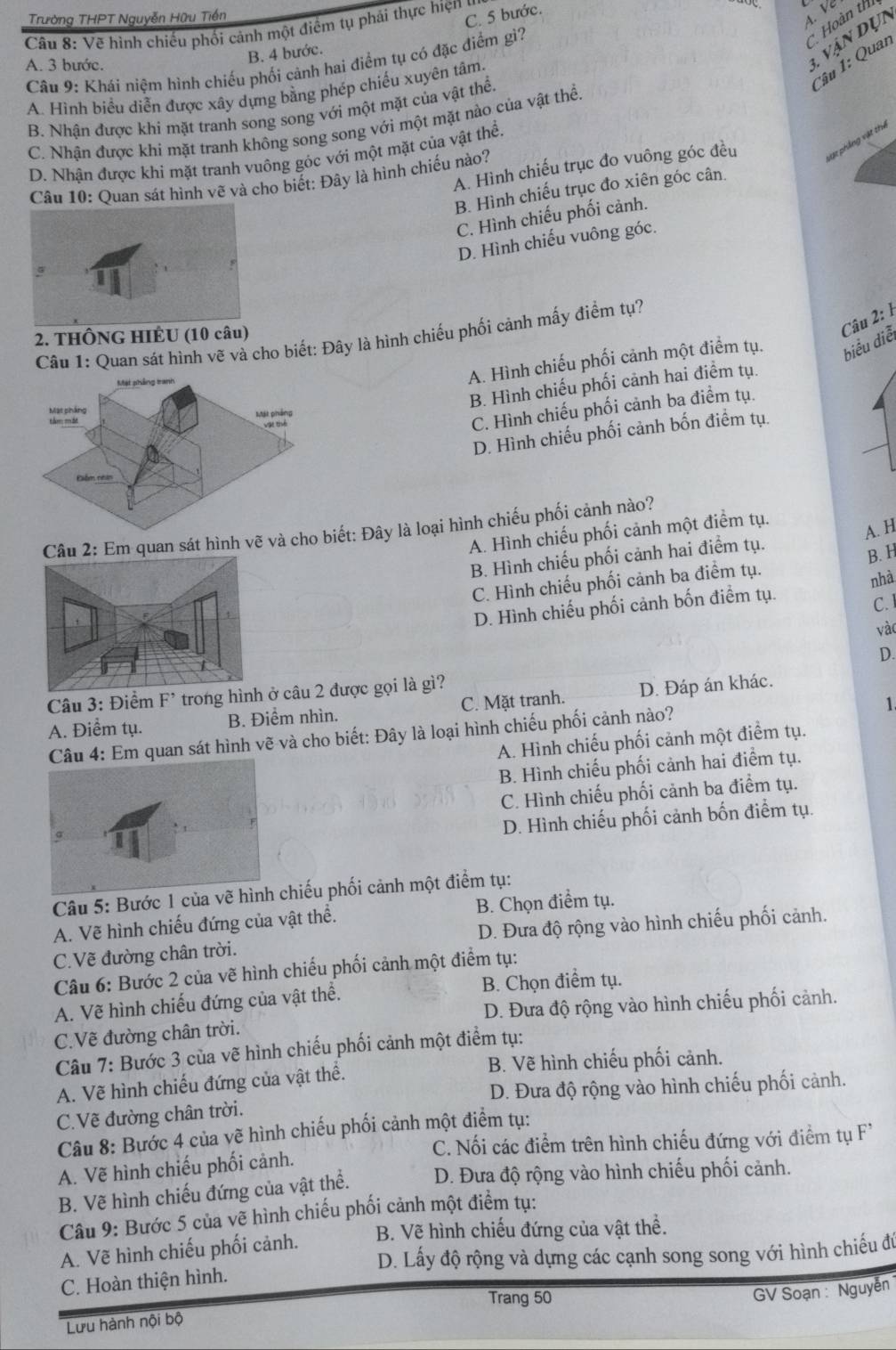 Trường THPT Nguyễn Hữu Tiền
C. 5 bước.
Hoàn thi
Câu 8: Vẽ hình chiếu phối cảnh một điểm tụ phải thực hiện y
1 vận dụn
B. 4 bước.
A. 3 bước.  Câu 9: Khái niệm hình chiếu phối cảnh hai điểm tụ có đặc điểm gì?
Câu 1: Quan
A. Hình biều diễn được xây dựng bằng phép chiếu xuyên tâm.
B. Nhân được khi mặt tranh song song với một mặt của vật thể
C. Nhận được khi mặt tranh không song song với một mặt nào của vật thể
A. Hình chiếu trục đo vuông góc đều vật phẳng vật thể
D. Nhân được khi mặt tranh vuông góc với một mặt của vật thể.
Câu 10: Quan sát hình vẽ và cho biết: Đây là hình chiếu nào?
B. Hình chiếu trục đo xiên góc cân.
C. Hình chiếu phối cảnh.
D. Hình chiếu vuông góc.
2. THÔNG HIÊU (10 câu)
Câu 1: Quan sát hình vẽ và cho biết: Đây là hình chiếu phối cảnh mấy điểm tự?
A. Hình chiếu phối cảnh một điểm tụ. biểu diễ Câu 2: 1
B. Hình chiếu phối cảnh hai điểm tụ.
C. Hình chiếu phối cảnh ba điểm tụ.
D. Hình chiếu phối cảnh bốn điểm tụ.
Câu 2: Em quan sát hình vẽ và cho bết: Đây là loại hình chiếu phối cảnh nào?
A. Hình chiếu phối cảnh một điểm tụ.
B. Hình chiếu phối cảnh hai điểm tụ. A. H
C. Hình chiếu phối cảnh ba điểm tụ. B. H
nhà
D. Hình chiếu phối cảnh bốn điểm tụ.
C.
vào
D.
Câu 3: Điểm F^(^,) trong hình  câu 2 được gọi là gì?
1
A. Điểm tụ. B. Điểm nhìn. C. Mặt tranh. D. Đáp án khác.
Câu 4: Em quan sát hình vẽ và cho biết: Đây là loại hình chiếu phối cảnh nào?
A. Hình chiếu phối cảnh một điểm tụ.
B. Hình chiếu phối cảnh hai điểm tụ.
C. Hình chiếu phối cảnh ba điểm tụ.
D. Hình chiếu phối cảnh bốn điểm tụ.
Câu 5: Bước 1 của vẽ chiếu phối cảnh một điểm tụ:
A. Vẽ hình chiếu đứng của vật thể. B. Chọn điểm tụ.
C.Vẽ đường chân trời. D. Đưa độ rộng vào hình chiếu phối cảnh.
Câu 6: Bước 2 của vẽ hình chiếu phối cảnh một điểm tụ:
A. Vẽ hình chiếu đứng của vật thể. B. Chọn điểm tụ.
C.Vẽ đường chân trời. D. Đưa độ rộng vào hình chiếu phối cảnh.
Câu 7: Bước 3 của vẽ hình chiếu phối cảnh một điểm tụ:
A. Vẽ hình chiếu đứng của vật thể. B. Vẽ hình chiếu phối cảnh.
D. Đưa độ rộng vào hình chiếu phối cảnh.
C.Vẽ đường chân trời.
Câu 8: Bước 4 của vẽ hình chiếu phối cảnh một điểm tụ:
C. Nối các điểm trên hình chiếu đứng với điểm tụ F'
A. Vẽ hình chiếu phối cảnh.
B. Vẽ hình chiếu đứng của vật thể. D. Đưa độ rộng vào hình chiếu phối cảnh.
Câu 9: Bước 5 của vẽ hình chiếu phối cảnh một điểm tụ:
B. Vẽ hình chiếu đứng của vật thể.
A. Vẽ hình chiếu phối cảnh.
D. Lấy độ rộng và dựng các cạnh song song với hình chiếu đú
C. Hoàn thiện hình.
Trang 50
GV Soạn : Nguyễn
Lưu hành nội bộ