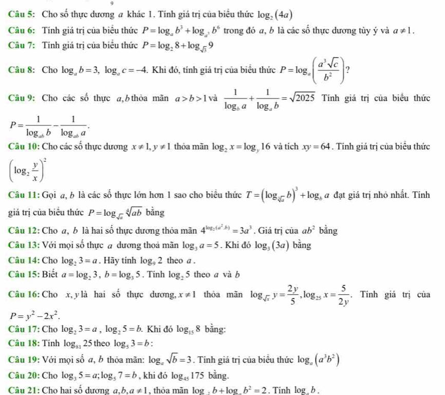 Cho số thực dương a khác 1. Tính giá trị của biểu thức log _2(4a)
Câu 6: Tính giá trị của biểu thức P=log _ab^3+log _a^3b^6 trong đó a, b là các số thực dương tùy ý và a!= 1.
Câu 7: Tính giá trị của biểu thức P=log _28+log _sqrt(3)9
Câu 8: Cho log _ab=3,log _ac=-4. Khi đó, tính giá trị của biểu thức P=log _a( a^3sqrt(c)/b^2 )
Câu 9: Cho các số thực a, b thỏa mãn a>b>1 và frac 1log _ba+frac 1log _ab=sqrt(2025) Tính giá trị của biểu thức
P=frac 1log _abb-frac 1log _aba.
Câu 10: Cho các số thực dương x!= 1,y!= 1 thỏa mãn log _2x=log _y16 và tích xy=64. Tính giá trị của biểu thức
(log _2 y/x )^2
Câu 11: Gọi a, b là các số thực lớn hơn 1 sao cho biểu thức T=(log _sqrt[3](a)b)^3+log _ba đạt giá trị nhỏ nhất. Tính
giá trị của biểu thức P=log _sqrt(a)sqrt[4](ab)bang
Câu 12: Cho a, b là hai số thực dương thỏa mãn 4^(log _3)(a^2b)=3a^3. Giá trị của ab^2 bằng
Câu 13: Với mọi số thực # dương thoả mãn log _3a=5. Khi đó log _3(3a) bằng
Câu 14: Cho log _23=a. Hãy tính log _92 theo a .
Câu 15: Biết a=log _23,b=log _35. Tính log _25 theo a và b
Câu 16: Cho x, y là hai shat o thực dương, x!= 1 thòa mãn log _sqrt(x)y= 2y/5 ,log _25x= 5/2y . Tính giá trị của
P=y^2-2x^2.
Câu 17: Cho log _23=a,log _25=b. Khi đó log _158 bằng:
Câu 18: Tính log _8125 theo log _53=b :
Câu 19: Với mọi số a, b thỏa mãn: log _asqrt(b)=3. Tính giá trị của biểu thức log _a(a^3b^2)
Câu 20: Cho log _35=a;log _57=b , khi đó log _45175 bằng.
Câu 21: Cho hai số dương a.b. a!= 1 , thỏa mãn log _2b+log _ab^2=2. Tính log _ab.