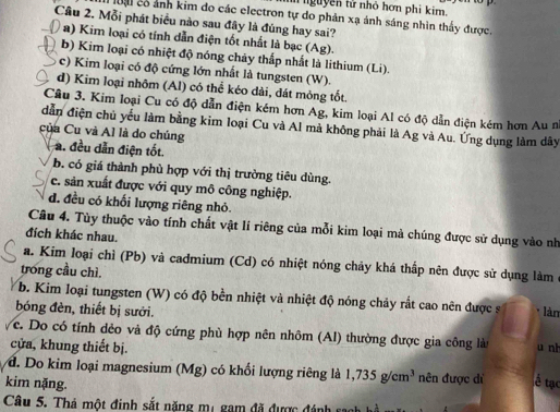 nguyên tử nhỏ hơn phi kim.
lạ có ảnh kim đo các electron tự do phản xạ ánh sáng nhìn thấy được,
Câu 2. Mỗi phát biểu nào sau đây là đúng hay sai?
a) Kim loại có tính dẫn điện tốt nhất là bạc (Ag).
b) Kim loại có nhiệt độ nóng chảy thấp nhất là lithium (Li).
c) Kim loại có độ cứng lớn nhất là tungsten (W).
d) Kim loại nhôm (Al) có thể kéo dài, dát mỏng tốt.
Câu 3. Kim loại Cu có độ dẫn điện kém hơn Ag, kim loại Al có độ dẫn điện kém hơn Au n
dẫn điện chủ yếu làm bằng kim loại Cu và Al mà không phải là Ag và Au. Ứng dụng làm dây
của Cu và Al là do chúng
a. đều dẫn điện tốt.
b. có giá thành phù hợp với thị trường tiêu dùng.
c. sản xuất được với quy mô công nghiệp.
d. đều có khối lượng riêng nhỏ.
Câu 4. Tùy thuộc vào tính chất vật lí riêng của mỗi kim loại mà chúng được sử dụng vào nh
đích khác nhau.
a. Kim loại chì (Pb) và cadmium (Cd) có nhiệt nóng chảy khá thấp nên được sử dụng làm
trong cầu chì.
b. Kim loại tungsten (W) có độ bền nhiệt và nhiệt độ nóng chảy rắt cao nên được s
bóng đèn, thiết bị sưới. làn
c. Do có tính dẻo và độ cứng phù hợp nên nhôm (AI) thường được gia công là u nh
cửa, khung thiết bị.
d. Do kim loại magnesium (Mg) có khổi lượng riêng là 1,735g/cm^3 nên được di Á tạc
kim nặng.
Câu 5. Thá một đinh sắt năng mụ gam đã được đánh saak