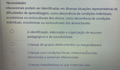 Necessidades
educacionais podem ser identificadas em diversas situações representativas de
dificuldades de aprendizagem, como decorrência de condições individuais,
econômicas ou socioculturais dos alunos, como decorrência de condições
individuais, econômicas ou socioculturais dos alunos:Exceto.
A identificação, elaboração e organização de recursos
pedagógicos e de acessibilidade.
Crianças de grupos desfavorecidos ou marginalizados.
Crianças com condições físicas, intelectuaisIsociais,
emocionais e sensoriais diferenciadas
Crianças trabalhadoras ou que vivem nas ruas.