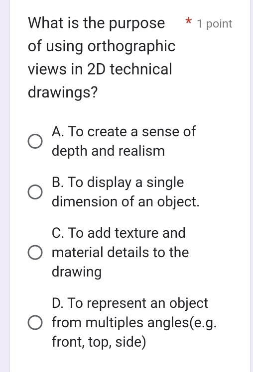 What is the purpose * 1 point
of using orthographic
views in 2D technical
drawings?
A. To create a sense of
depth and realism
B. To display a single
dimension of an object.
C. To add texture and
material details to the
drawing
D. To represent an object
from multiples angles(e.g.
front, top, side)