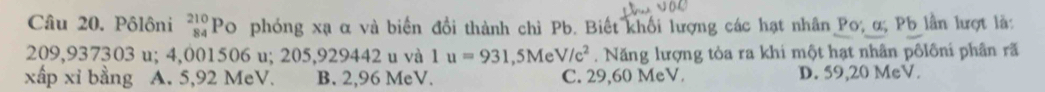 Pôlôni beginarrayr 210 84endarray Po phóng xạ α và biển đổi thành chì Pb. Biết khối lượng các hạt nhân Po; α; Pb lần lượt là:
209,937303 u; 4,001506 u; 205,929442 u và 1u=931,5MeV/c^2. Năng lượng tòa ra khi một hạt nhân pôlôni phân rã
xấp xỉ bằng A. 5,92 MeV. B. 2,96 MeV. C. 29,60 MeV. D. 59,20 MeV.