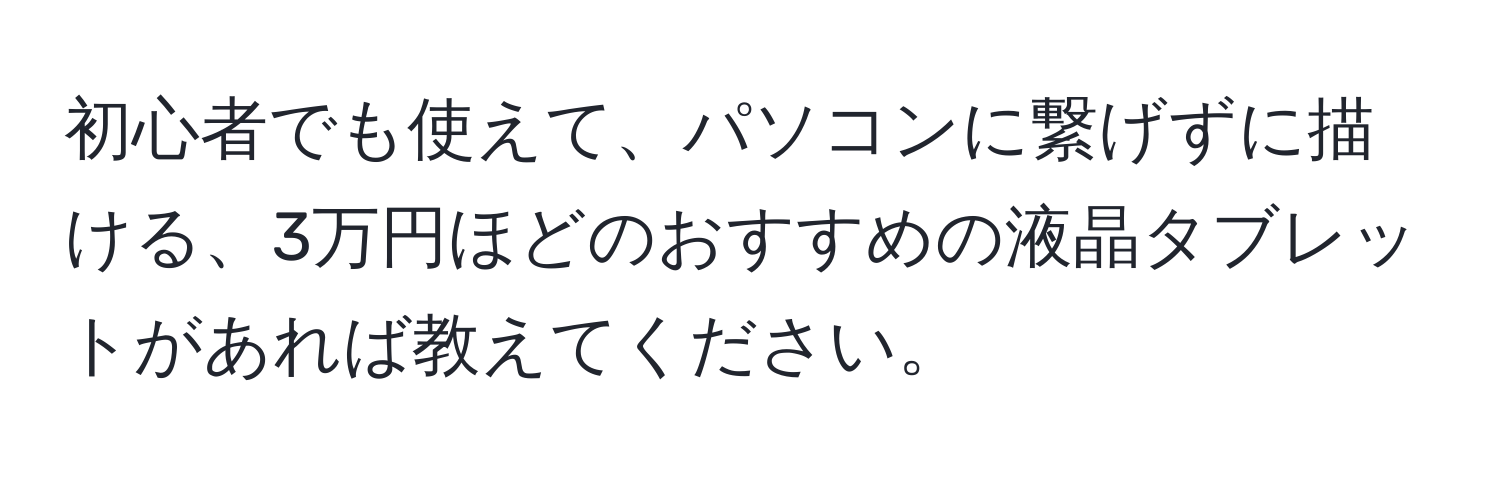 初心者でも使えて、パソコンに繋げずに描ける、3万円ほどのおすすめの液晶タブレットがあれば教えてください。