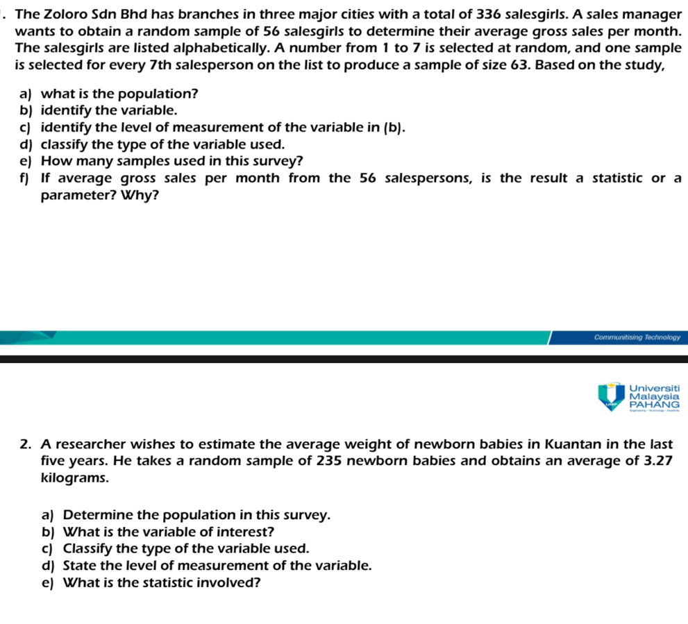 The Zoloro Sdn Bhd has branches in three major cities with a total of 336 salesgirls. A sales manager 
wants to obtain a random sample of 56 salesgirls to determine their average gross sales per month. 
The salesgirls are listed alphabetically. A number from 1 to 7 is selected at random, and one sample 
is selected for every 7th salesperson on the list to produce a sample of size 63. Based on the study, 
a) what is the population? 
b) identify the variable. 
c) identify the level of measurement of the variable in (b). 
d) classify the type of the variable used. 
e) How many samples used in this survey? 
f) If average gross sales per month from the 56 salespersons, is the result a statistic or a 
parameter? Why? 
Communitising Technology 
Universiti 
Malaysia 
PAHANG 
2. A researcher wishes to estimate the average weight of newborn babies in Kuantan in the last
five years. He takes a random sample of 235 newborn babies and obtains an average of 3.27
kilograms. 
a) Determine the population in this survey. 
b) What is the variable of interest? 
c) Classify the type of the variable used. 
d) State the level of measurement of the variable. 
e) What is the statistic involved?