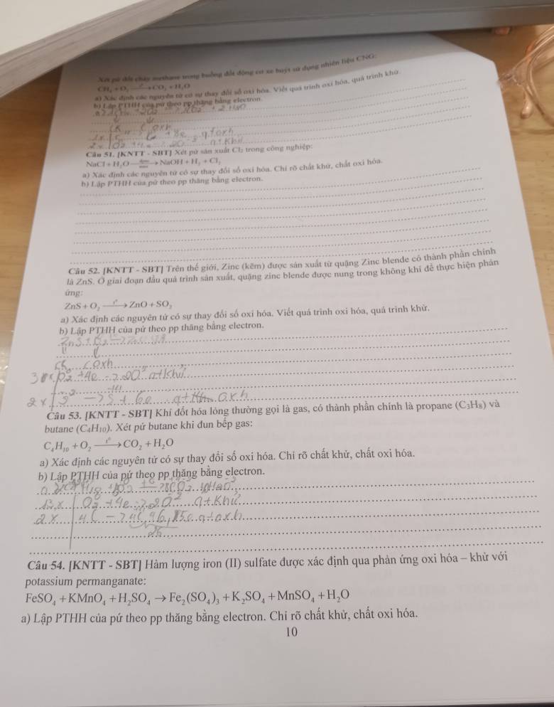 pử đất chúy methane trog buởng đổt động cr xe huýt sa dụng nhiện liệu CNG:
_
CH_4+O_2 4.)(3,4)(31,4) _
5 sự thay đổi số oại hóa. Việt quá trình oxi hóa, quả trình khủ
_
b) Lập PT1( của pứ theo pp thăng bằng electron
_
Cầu 51. [KNTT - SBT] Xét pử sản xuất Ch trong công nghiệp:
nCl+H_2Oto NaOH+H_2+Cl_2
_a) Xác định các nguyên tử có sự thay đổi số oxi hóa. Chỉ rõ chất khứ, chất oxi hóa.
_
_h) Lập PTHH của pử theo pp thăng bằng electron.
_
_
_
_
_
Câu 52. [KNTT - SBT] Trên thế giới, Zinc (kẽm) được sản xuất từ quậng Zinc blende có thành phản chính
là ZnS. O giai đoạn dầu quả trình sản xuất, quặng zine blende được nung trong không khi để thực hiện phân
ứng:
ZnS+O_2to ZnZnO+SO_2
a) Xác định các nguyên tứ có sự thay đổi số oxi hóa. Viết quá trình oxi hóa, quá trình khử.
b) Lập PTHH của pứ theo pp thăng bằng electron.
_
_
_
_
_
Câu 53. [KNTT - SBT] Khí đốt hóa lỏng thường gọi là gas, có thành phần chính là propane (C₃H₈) và
butane (C_4H_10). Xét pứ butane khi đun bếp gas:
C_4H_10+O_2to CO_2+H_2O
a) Xác định các nguyên tử có sự thay đổi số oxi hóa. Chi rõ chất khử, chất oxi hóa.
b) Lập PTHH của pứ theo pp thăng bằng electron.
_
_
_
_
_
_
_
_
_
_
_
Câu 54. [KNTT - SBT] Hàm lượng iron (II) sulfate được xác định qua phản ứng oxi hóa - khử với
potassium permanganate:
FeSO_4+KMnO_4+H_2SO_4to Fe_2(SO_4)_3+K_2SO_4+MnSO_4+H_2O
a) Lập PTHH của pứ theo pp thăng bằng electron. Chỉ rõ chất khử, chất oxi hóa.
10