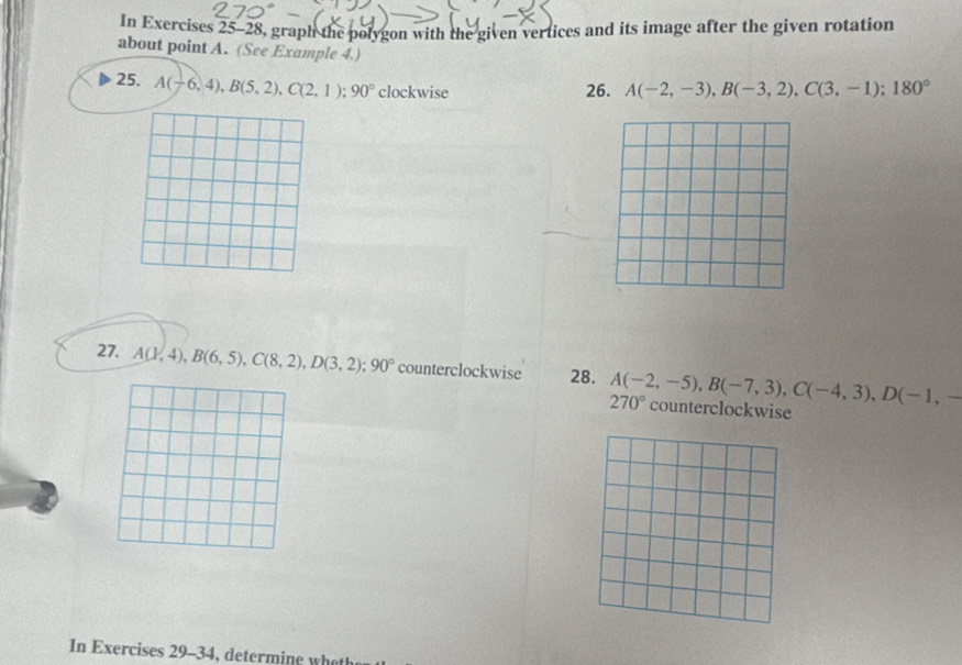 In Exercises 25-28, graph the polygon with the given vertices and its image after the given rotation 
about point A. (See Example 4.) 
25. A(-6,4), B(5,2), C(2,1); 90° clockwise 
26. A(-2,-3), B(-3,2), C(3,-1); 180°
27. A(1,4), B(6,5), C(8,2), D(3,2); 90° counterclockwise 28. A(-2,-5), B(-7,3), C(-4,3), D(-1,-
270° counterclockwise 
In Exercises 29-34, determine what