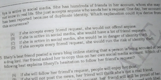 Aya is active in social media. She has hundreds of friends in her account, whom she may
not know in real life. She just accepts anyone who sends her a request. One day, her account
has been reported because of duplicate identity. Which explanation could Aya derive from
this occurrence?
(A) If she accepts every friend request, she would not offend anyone.
(B) If she is active in social media, she would have a lot of friend requests.
(C) If she is active in social media, she would be in danger of identity theft.
(D) If she accepts every friend request, she would run the risk of identity theft.
5. Sheryl's best friend posted a news blog online stating that a person is being accused of bei
a drug lord. Her friend asked her to copy this on her own social media account. Which of t
following best explains Sheryl's hesitation to follow her friend's request?
(A) If she will follow her friend’s request, people will enjoy her post.
(R) If she will not post the news, her friend will think she's not a real friend.
rquest, her friend will still be proud of her.
rd with libe .