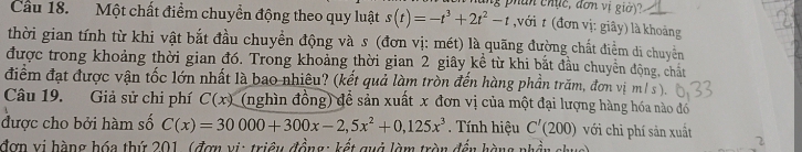 phan chục, đơn vị giờ) 
Cầu 18. Một chất điểm chuyển động theo quy luật s(t)=-t^3+2t^2-t với t (đơn vị: giây) là khoảng 
thời gian tính từ khi vật bắt đầu chuyển động và s (đơn vị: mét) là quãng đường chất điểm di chuyền 
được trong khoảng thời gian đó. Trong khoảng thời gian 2 giây kể từ khi bắt đầu chuyền động, chất 
điểm đạt được vận tốc lớn nhất là bao nhiêu? (kết quả làm tròn đến hàng phần trăm, đơn vị m/ s ). 
Câu 19. Giả sử chi phí C(x) (nghìn đồng) để sản xuất x đơn vị của một đại lượng hàng hóa nào đó 
được cho bởi hàm số C(x)=30000+300x-2,5x^2+0,125x^3. Tính hiệu C'(200) với chỉ phí sản xuất 2
đơn vi hàng hóa thứ 201, (đơn vi: triều đồng: kết quả làm tròn đến hàng nhần chuc