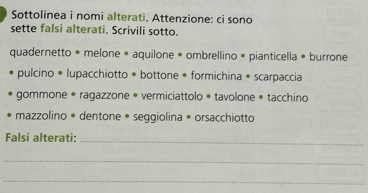 Sottolinea i nomi alterati. Attenzione: ci sono 
sette falsi alterati. Scrivili sotto. 
quadernetto • melone • aquilone • ombrellino • pianticella • burrone 
pulcino • lupacchiotto • bottone • formichina • scarpaccia 
gommone • ragazzone • vermiciattolo • tavolone • tacchino 
mazzolino • dentone • seggiolina • orsacchiotto 
Falsi alterati:_ 
_ 
_