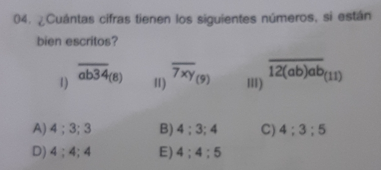 ¿Cuántas cifras tienen los siguientes números, si están
bien escritos?
1) overline ab34_(8) 11) overline 7xy_(9) III) overline 12(ab)ab_(11)
A) 4; 3; 3 B) 4; 3; 4 C) 4; 3; 5
D) 4; 4; 4 E) 4; 4; 5