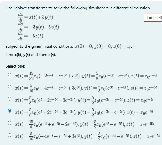 Use Laplace transforms to solve the following simultaneous differential equation,
 dx/dt =x(t)+3y(t) Time lef
 dy/dt =-3y(t)+5z(t)
 dz/dt =-5z(t)
subject to the given initial conditions: x(0)=0,y(0)=0,z(0)=z_0.
Find z(t),y(t) and then x(t).
Select one:
x(t)= 15/32 z_0(-2e^(-t)+e^(-5t)+e^(3t)),y(t)= 5/8 z_0(e^(-3t)-e^(-5t)),z(t)=z_0e^(-5t)
x(t)= 5/16 z_0(-4e^(-t)+e^(-5t)+3e^(3t)),y(t)= 5/8 z_0(e^(3t)-e^(-5t)),z(t)=z_0e^(-5t)
x(t)= 5/8 z_0(e^t+2e^(-5t)-3e^(-3t)),y(t)= 5/2 z_0(e^(-3t)+e^(-5t)),z(t)=z_0e^(-5t)
x(t)= 5/8 z_0(e^t+2e^(-5t)-3e^(-3t)),y(t)= 5/2 z_0(e^(-3t)-e^(-5t)),z(t)=z_0e^(-5t)
x(t)= 15/8 z_0(e^(-t)+e^(-5t)-2e^(-3t)),y(t)= 5/2 z_0(e^(3t)-e^(-5t)),z(t)=z_0e^(-10t)
x(t)= 5/16 z_0(-4e^(-t)+e^(-5t)+3e^(3t)),y(t)= 5/2 z_0(e^(-3t)-e^(-5t)),z(t)=z_0e^(-5t)