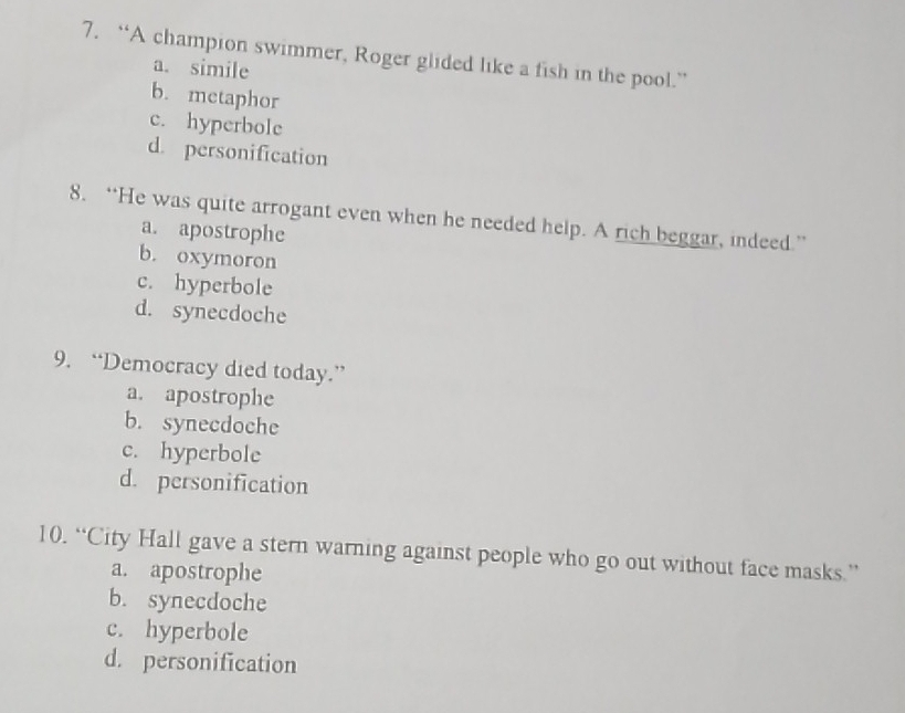 “A champion swimmer, Roger glided like a fish in the pool.”
a. simile
b. metaphor
c. hyperbole
d. personification
8. “He was quite arrogant even when he needed help. A rich beggar, indeed.”
a. apostrophe
b. oxymoron
c. hyperbole
d. synecdoche
9. “Democracy died today.”
a. apostrophe
b. synecdoche
c. hyperbole
d. personification
10. “City Hall gave a stern warning against people who go out without face masks.”
a. apostrophe
b. synecdoche
c. hyperbole
d. personification