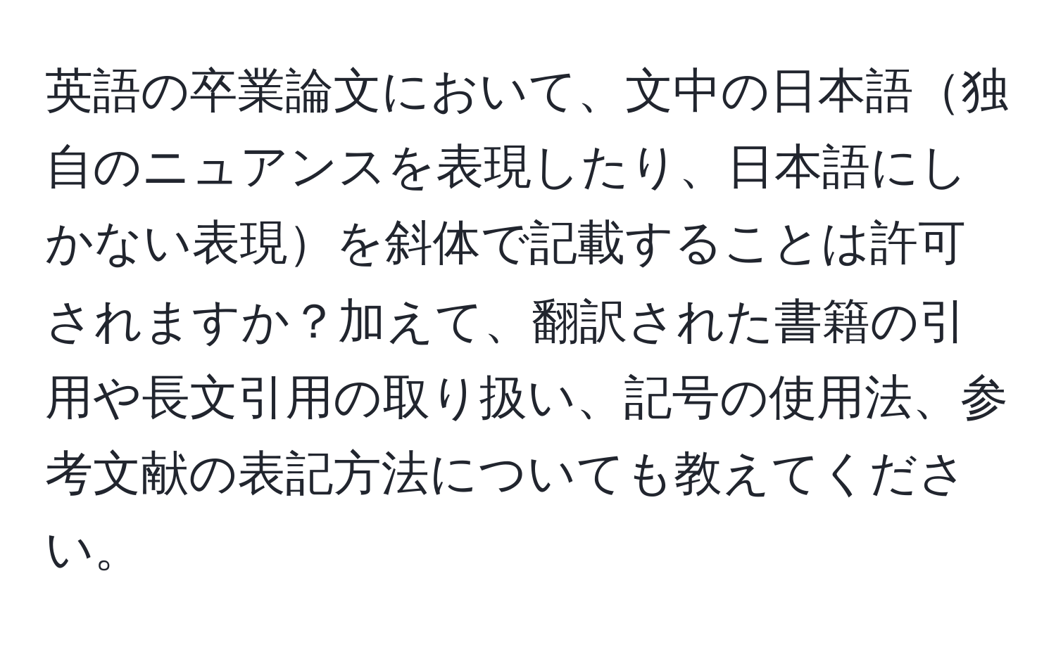 英語の卒業論文において、文中の日本語独自のニュアンスを表現したり、日本語にしかない表現を斜体で記載することは許可されますか？加えて、翻訳された書籍の引用や長文引用の取り扱い、記号の使用法、参考文献の表記方法についても教えてください。