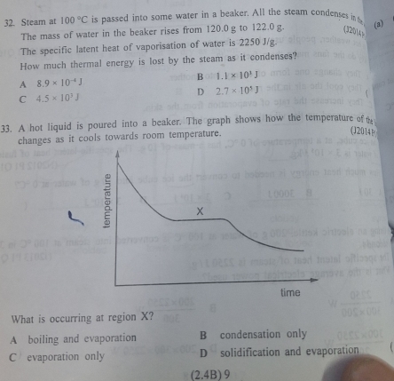 Steam at 100°C is passed into some water in a beaker. All the steam condenses in t (a)
The mass of water in the beaker rises from 120.0 g to 122.0 g. (32014)
The specific latent heat of vaporisation of water is 2250 J/g.
How much thermal energy is lost by the steam as it condenses?
B 1.1* 10^3J
A 8.9* 10^(-4)J
D 2.7* 10^5J
C 4.5* 10^3J
33. A hot liquid is poured into a beaker. The graph shows how the temperature of t
changes as it cools towards room temperature.
(20141
What is occurring at region X?
A boiling and evaporation B condensation only
C evaporation only D solidification and evaporation
(2.4B ) 9