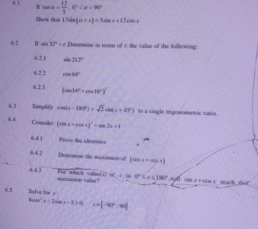 6.1 If tan alpha = 12/5 , 0° <90°
Show that 13sin (alpha +x)=5sin x+12cos x
6.2 If sin 32°=t.Determine in terms of r; the value of the following: 
6.2.1 sin 212°
6.2 2 cos 64°
6.2.3 (sin 16°+cos 16°)^2
6.3 Simplify cos (x-180°)+sqrt(2)sin (x+45°) to a single trigonometric ratio. 
6.4 Consider: (sin x+cos x)^2=sin 2x+1
6.41 Prove the identities 
6.4.2 Determine the maximum of (sin x+cos x)
6.4.3 For which value(s) of r in0°≤ x≤ 180° , w sin x+cos x reach thir 
maximum value? 
6.5 Salve for .x :
8cos^2x-2sin x-5≥ 0 x∈ [-90°:90]