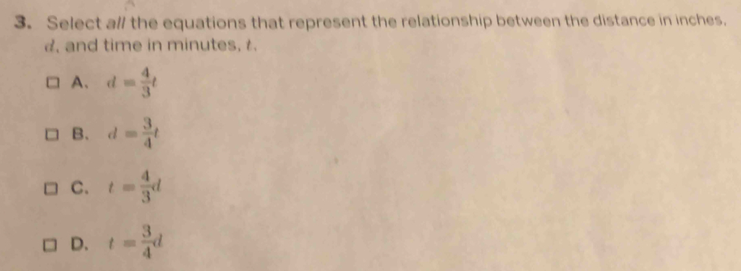 Select a// the equations that represent the relationship between the distance in inches.
. and time in minutes, t.
A、 d= 4/3 t
B. d= 3/4 t
C. t= 4/3 d
D. t= 3/4 d