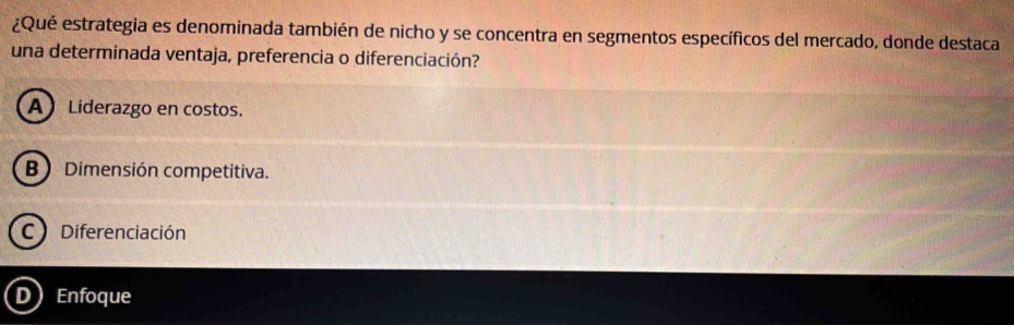 ¿Qué estrategia es denominada también de nicho y se concentra en segmentos específicos del mercado, donde destaca
una determinada ventaja, preferencia o diferenciación?
A Liderazgo en costos.
B Dimensión competitiva.
C Diferenciación
D Enfoque