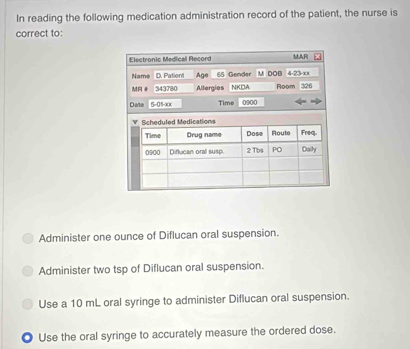 In reading the following medication administration record of the patient, the nurse is
correct to:
Administer one ounce of Diflucan oral suspension.
Administer two tsp of Diflucan oral suspension.
Use a 10 mL oral syringe to administer Diflucan oral suspension.
. Use the oral syringe to accurately measure the ordered dose.