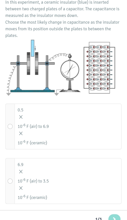 In this experiment, a ceramic insulator (blue) is inserted
between two charged plates of a capacitor. The capacitance is
measured as the insulator moves down.
Choose the most likely change in capacitance as the insulator
moves from its position outside the plates to between the
plates.
0.5
X
10^(-6)F (air) to 6.9
X
10^(-6)F (ceramic)
6.9
X
10^(-6)F (air) to 3.5
X
10^(-6)F (ceramic)
4 /z