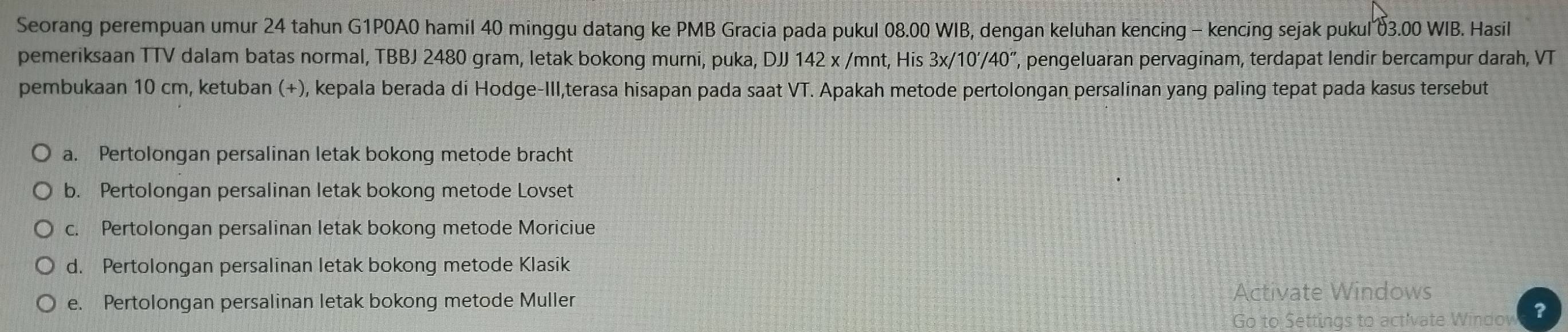 Seorang perempuan umur 24 tahun G1P0A0 hamil 40 minggu datang ke PMB Gracia pada pukul 08.00 WIB, dengan keluhan kencing - kencing sejak pukul δ3.00 WIB. Hasil
pemeriksaan TTV dalam batas normal, TBBJ 2480 gram, letak bokong murni, puka, DJJ 142 x /mnt, His 3x/10'/40'' ', pengeluaran pervaginam, terdapat lendir bercampur darah, VT
pembukaan 10 cm, ketuban (+), kepala berada di Hodge-Ill,terasa hisapan pada saat VT. Apakah metode pertolongan persalinan yang paling tepat pada kasus tersebut
a. Pertolongan persalinan letak bokong metode bracht
b. Pertolongan persalinan letak bokong metode Lovset
c. Pertolongan persalinan letak bokong metode Moriciue
d. Pertolongan persalinan letak bokong metode Klasik
e. Pertolongan persalinan letak bokong metode Muller
dows
to actívate Windov