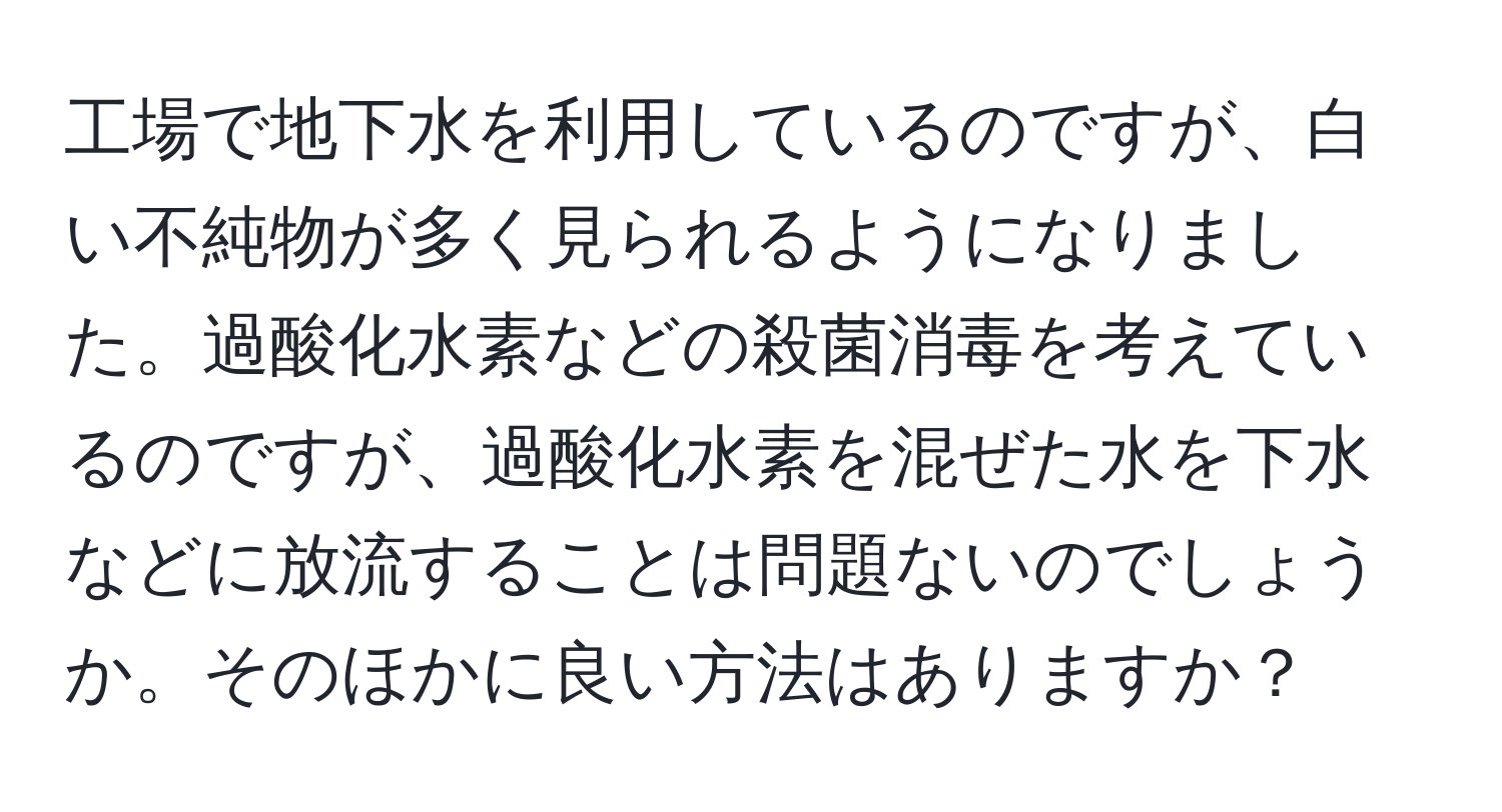 工場で地下水を利用しているのですが、白い不純物が多く見られるようになりました。過酸化水素などの殺菌消毒を考えているのですが、過酸化水素を混ぜた水を下水などに放流することは問題ないのでしょうか。そのほかに良い方法はありますか？