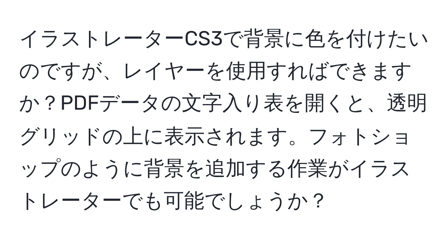 イラストレーターCS3で背景に色を付けたいのですが、レイヤーを使用すればできますか？PDFデータの文字入り表を開くと、透明グリッドの上に表示されます。フォトショップのように背景を追加する作業がイラストレーターでも可能でしょうか？