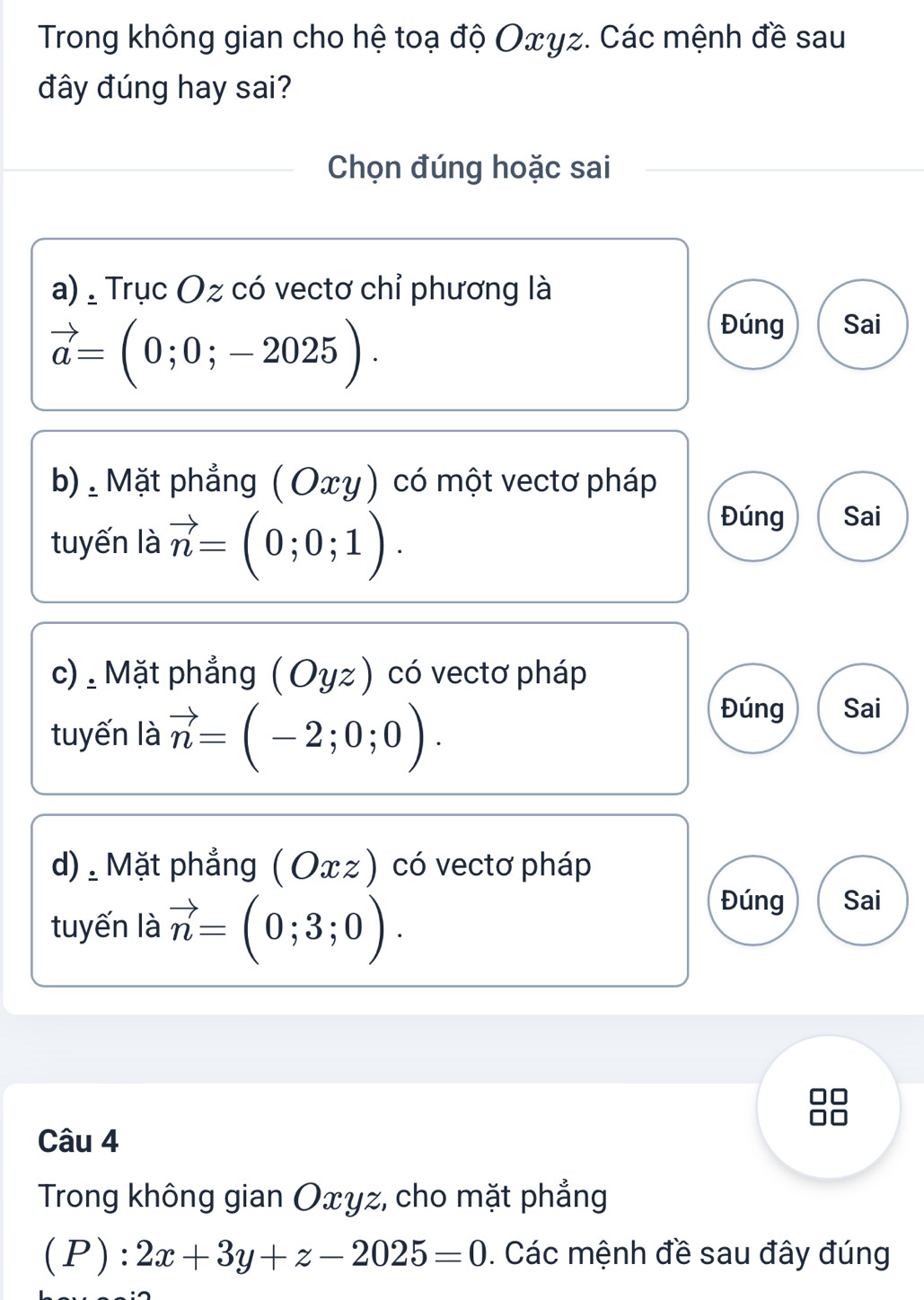 Trong không gian cho hệ toạ độ Oxyz. Các mệnh đề sau
đây đúng hay sai?
Chọn đúng hoặc sai
a) , Trục Oz có vectơ chỉ phương là
vector a=(0;0;-2025).
Đúng Sai
b). Mặt phẳng ( Οxγ) có một vectơ pháp
tuyến là vector n=(0;0;1).
Đúng Sai
c) , Mặt phẳng (Oyz) có vectơ pháp
tuyến là vector n=(-2;0;0).
Đúng Sai
d). Mặt phẳng ( Oxz ) có vectơ pháp
tuyến là vector n=(0;3;0).
Đúng Sai
Câu 4
Trong không gian Oxyz, cho mặt phẳng
(P): 2x+3y+z-2025=0. Các mệnh đề sau đây đúng