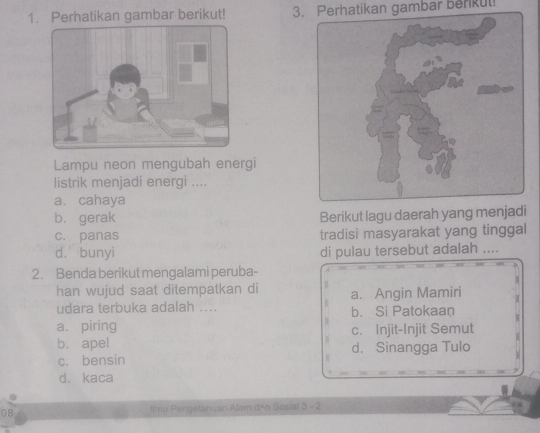 Perhatikan gambar berikut! 3. Perhatikan gambar berkul!
Lampu neon mengubah energi
listrik menjadi energi ....
a. cahaya
b. gerak Berikut lagu daerah yang menjadi
c. panas tradisi masyarakat yang tinggal
d. bunyi di pulau tersebut adalah ....
2. Benda berikut mengalami peruba-
han wujud saat ditempatkan di
udara terbuka adalah .... a. Angin Mamiri
b. Si Patokaan
a. piring c. Injit-Injit Semut
b. apel d. Sinangga Tulo
c. bensin
d. kaca
08 llmu Pengetahuan Alam drn Sosial 3 - 2