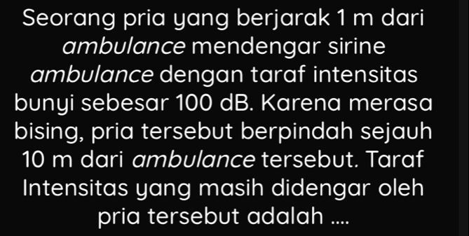 Seorang pria yang berjarak 1 m dari 
ambulance mendengar sirine 
ambulance dengan taraf intensitas 
bunyi sebesar 100 dB. Karena merasa 
bising, pria tersebut berpindah sejauh
10 m dari ambulance tersebut. Taraf 
Intensitas yang masih didengar oleh 
pria tersebut adalah ....