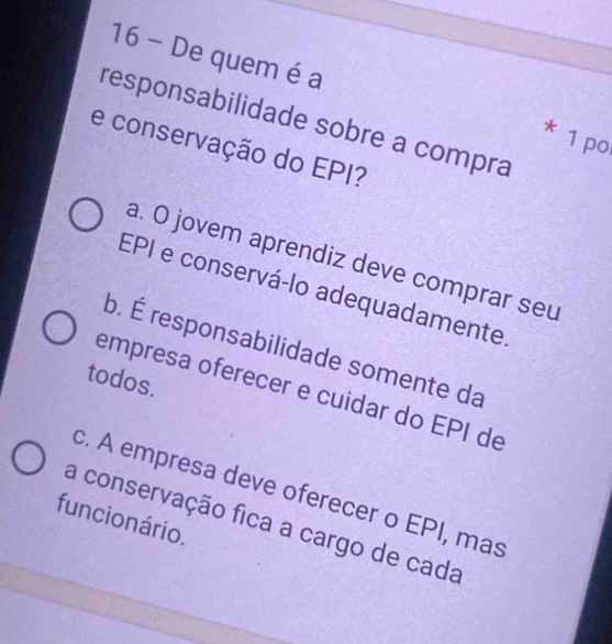 De quem é a
responsabilidade sobre a compra
* 1 po
e conservação do EPI?
a. O jovem aprendiz deve comprar seu
EPI e conservá-lo adequadamente
b. É responsabilidade somente da
todos.
empresa oferecer e cuidar do EPI de
c. A empresa deve oferecer o EPI, mas
funcio nário.
a conservação fica a cargo de cada