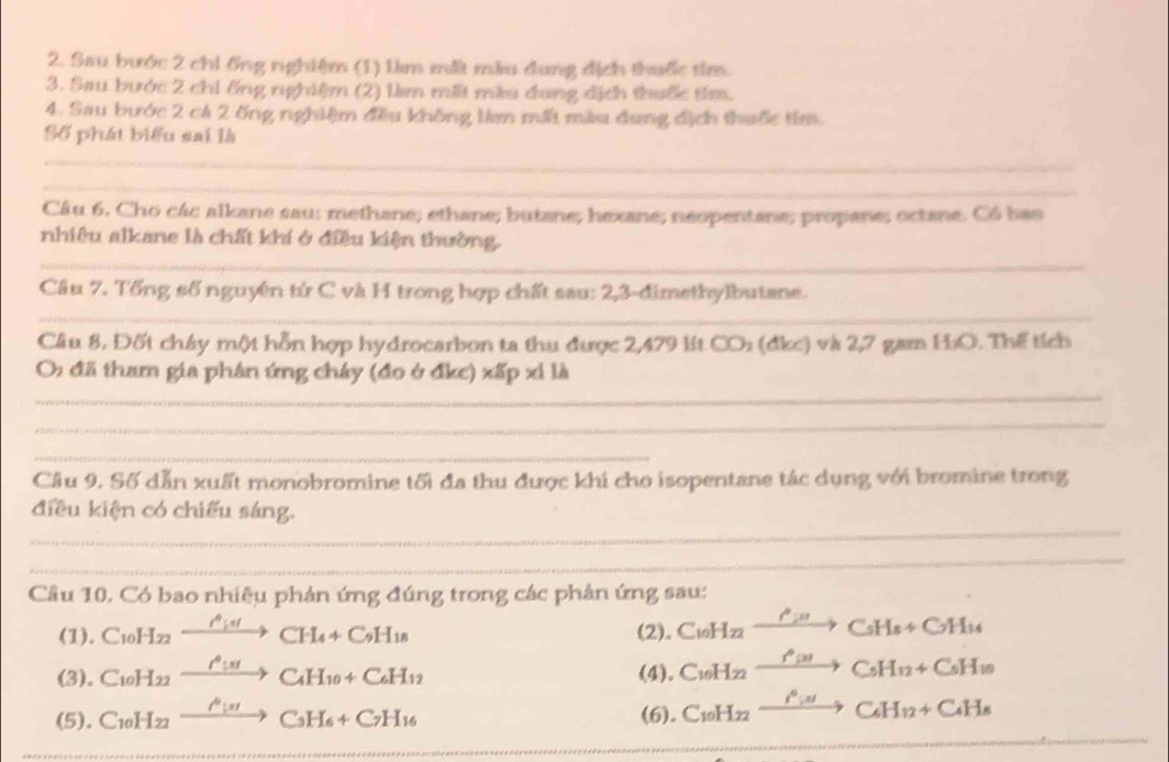 Sau bước 2 chi ống nghiệm (1) lm m màu dung địch thuốc tim.
3. Sau bước 2 chi ống nghiệm (2) lìm mấi màu đung dịch thuốc tím.
4. Sau bước 2 c4 2 ống nghiệm đều không lim mất màu dung địch thuốc têm.
Số phát biểu sai là
_
_
Câu 6. Cho các alkane sau: methane; ethane; butane; hexane; neopentane; propane; octane. Có bao
_
nhiêu alkane là chất khí ở điều kiện thường.
Câu 7. Tống số nguyên tứ C và H trong hợp chất sau: 2,3-đimethylbutane.
_
Câu 8, Đốt chây một hỗn hợp hydrocarbon ta thu được 2,479 lt CO_2 (dkc) và 2,7 gam HO. Thể tích
_
O: đã tham gia phân ứng cháy (đo ở đkc) xấp xỉ là
_
_
Câu 9. Số dẫn xuất monobromine tối đa thu được khi cho isopentane tác dụng với bromine trong
_
điều kiện có chiếu sáng.
_
Câu 10. Có bao nhiệu phản ứng đúng trong các phản ứng sau:
(1). C_10H_22xrightarrow O_i,4CH_4+C_9H_18 (2). C_10H_22xrightarrow O_28C_5H_8+C_7H_14
(3). C_10H_22xrightarrow O_100C_4H_10+C_6H_12 (4). C_10H_22xrightarrow f'(x)C_5H_12+C_5H_10
_
_
(5). C_10H_22xrightarrow O_107C_3H_6+C_7H_16 (6). C_10H_22xrightarrow i^6idC_4H_12+C_4H_8
_