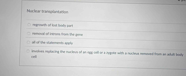 Nuclear transplantation
regrowth of lost body part
removal of introns from the gene
all of the statements apply
involves replacing the nucleus of an egg cell or a zygote with a nucleus removed from an adult body
cell