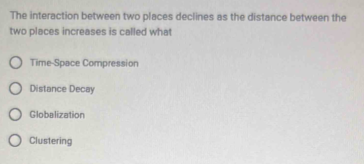 The interaction between two places declines as the distance between the
two places increases is called what
Time-Space Compression
Distance Decay
Globalization
Clustering