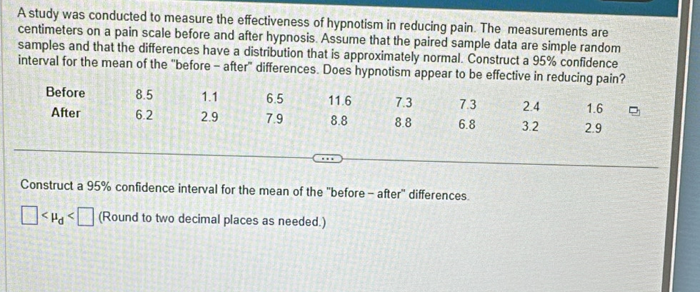 A study was conducted to measure the effectiveness of hypnotism in reducing pain. The measurements are 
centimeters on a pain scale before and after hypnosis. Assume that the paired sample data are simple random 
samples and that the differences have a distribution that is approximately normal. Construct a 95% confidence 
interval for the mean of the "before - after" differences. Does hypnotism appear to be effective in reducing pain? 
Before 8.5 1.1 6.5 11.6 7.3 7.3 2.4 1.6
After 6.2 2.9 7.9 8.8 8.8 6.8 3.2 2.9
Construct a 95% confidence interval for the mean of the "before - after' differences
□ (Round to two decimal places as needed.)