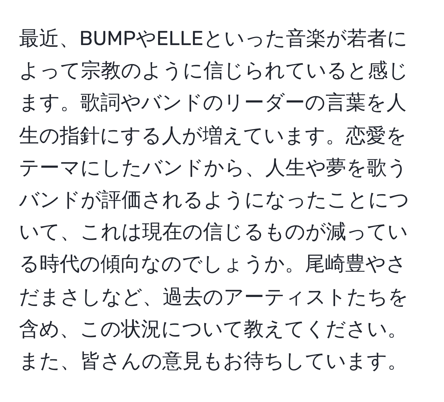 最近、BUMPやELLEといった音楽が若者によって宗教のように信じられていると感じます。歌詞やバンドのリーダーの言葉を人生の指針にする人が増えています。恋愛をテーマにしたバンドから、人生や夢を歌うバンドが評価されるようになったことについて、これは現在の信じるものが減っている時代の傾向なのでしょうか。尾崎豊やさだまさしなど、過去のアーティストたちを含め、この状況について教えてください。また、皆さんの意見もお待ちしています。